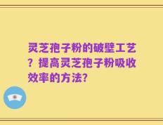 灵芝孢子粉的破壁工艺？提高灵芝孢子粉吸收效率的方法？