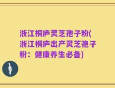 浙江桐庐灵芝孢子粉(浙江桐庐出产灵芝孢子粉：健康养生必备)