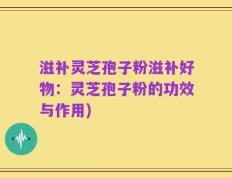 滋补灵芝孢子粉滋补好物：灵芝孢子粉的功效与作用)