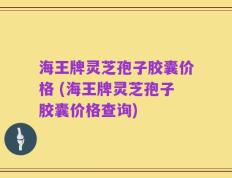 海王牌灵芝孢子胶囊价格 (海王牌灵芝孢子胶囊价格查询)