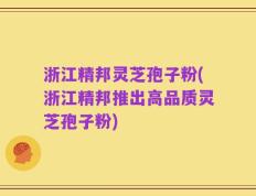 浙江精邦灵芝孢子粉(浙江精邦推出高品质灵芝孢子粉)