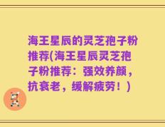 海王星辰的灵芝孢子粉推荐(海王星辰灵芝孢子粉推荐：强效养颜，抗衰老，缓解疲劳！)
