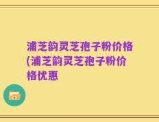 浦芝韵灵芝孢子粉价格(浦芝韵灵芝孢子粉价格优惠