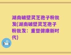 湖南破壁灵芝孢子粉批发(湖南破壁灵芝孢子粉批发：重塑健康新时代)