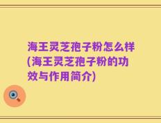 海王灵芝孢子粉怎么样(海王灵芝孢子粉的功效与作用简介)