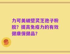 力可美破壁灵芝孢子粉胶？提高免疫力的有效健康保健品？