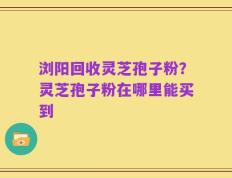 浏阳回收灵芝孢子粉？灵芝孢子粉在哪里能买到