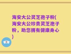 海安大公灵芝孢子粉(海安大公珍贵灵芝孢子粉，助您拥有健康身心)