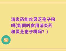 消炎药能吃灵芝孢子粉吗(能同时食用消炎药和灵芝孢子粉吗？)
