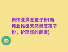 新伟业灵芝孢子粉(新伟业推出天然灵芝孢子粉，护理您的健康)