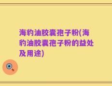 海豹油胶囊孢子粉(海豹油胶囊孢子粉的益处及用途)