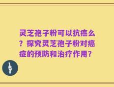 灵芝孢子粉可以抗癌么？探究灵芝孢子粉对癌症的预防和治疗作用？