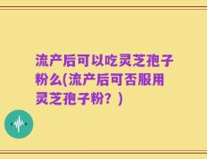 流产后可以吃灵芝孢子粉么(流产后可否服用灵芝孢子粉？)