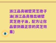 浙江品高破壁灵芝孢子油(浙江品高推出破壁灵芝孢子油，配方让你品尝到最正宗的灵芝效果)