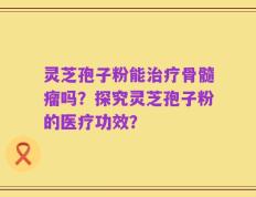 灵芝孢子粉能治疗骨髓瘤吗？探究灵芝孢子粉的医疗功效？