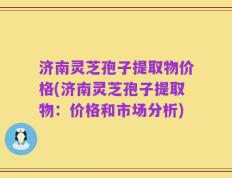济南灵芝孢子提取物价格(济南灵芝孢子提取物：价格和市场分析)