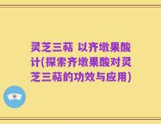 灵芝三萜 以齐墩果酸计(探索齐墩果酸对灵芝三萜的功效与应用)