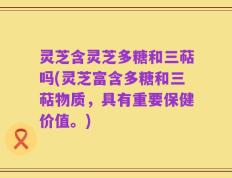 灵芝含灵芝多糖和三萜吗(灵芝富含多糖和三萜物质，具有重要保健价值。)