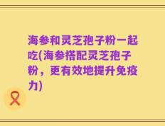 海参和灵芝孢子粉一起吃(海参搭配灵芝孢子粉，更有效地提升免疫力)