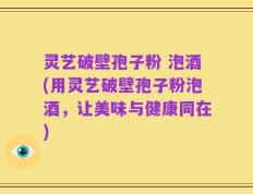 灵艺破壁孢子粉 泡酒(用灵艺破壁孢子粉泡酒，让美味与健康同在)