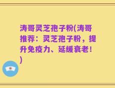 涛哥灵芝孢子粉(涛哥推荐：灵芝孢子粉，提升免疫力、延缓衰老！)