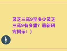 灵芝三萜9至多少灵芝三萜9有多重？最新研究揭示！)