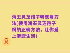 海王灵芝孢子粉使用方法(使用海王灵芝孢子粉的正确方法，让你爱上健康生活)
