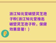 浙江知元堂破壁灵芝孢子粉(浙江知元堂推出破壁灵芝孢子粉，保健效果显著！)