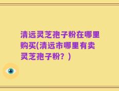 清远灵芝孢子粉在哪里购买(清远市哪里有卖灵芝孢子粉？)