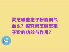 灵芝破壁孢子粉能调气血么？探究灵芝破壁孢子粉的功效与作用？