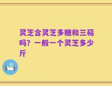 灵芝含灵芝多糖和三萜吗？一般一个灵芝多少斤