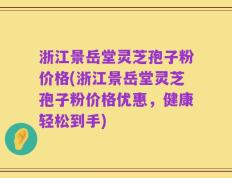 浙江景岳堂灵芝孢子粉价格(浙江景岳堂灵芝孢子粉价格优惠，健康轻松到手)
