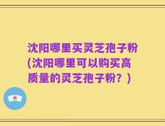沈阳哪里买灵芝孢子粉(沈阳哪里可以购买高质量的灵芝孢子粉？)