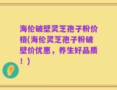 海伦破壁灵芝孢子粉价格(海伦灵芝孢子粉破壁价优惠，养生好品质！)