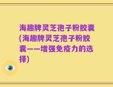 海趣牌灵芝孢子粉胶囊(海趣牌灵芝孢子粉胶囊——增强免疫力的选择)