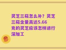 灵芝三萜怎么补？灵芝三萜含量高达5.66克的灵芝应该怎样进行深加工