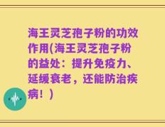 海王灵芝孢子粉的功效作用(海王灵芝孢子粉的益处：提升免疫力、延缓衰老，还能防治疾病！)
