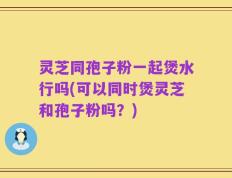灵芝同孢子粉一起煲水行吗(可以同时煲灵芝和孢子粉吗？)