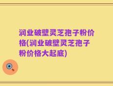 润业破壁灵芝孢子粉价格(润业破壁灵芝孢子粉价格大起底)
