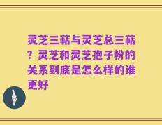 灵芝三萜与灵芝总三萜？灵芝和灵芝孢子粉的关系到底是怎么样的谁更好
