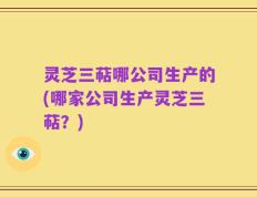 灵芝三萜哪公司生产的(哪家公司生产灵芝三萜？)