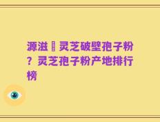 源滋湶灵芝破壁孢子粉？灵芝孢子粉产地排行榜