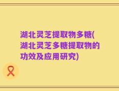 湖北灵芝提取物多糖(湖北灵芝多糖提取物的功效及应用研究)