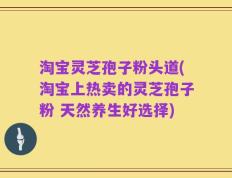 淘宝灵芝孢子粉头道(淘宝上热卖的灵芝孢子粉 天然养生好选择)