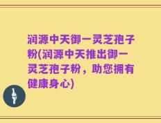 润源中天御一灵芝孢子粉(润源中天推出御一灵芝孢子粉，助您拥有健康身心)