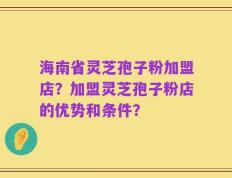 海南省灵芝孢子粉加盟店？加盟灵芝孢子粉店的优势和条件？
