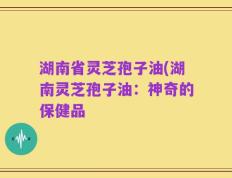湖南省灵芝孢子油(湖南灵芝孢子油：神奇的保健品