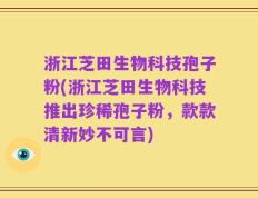 浙江芝田生物科技孢子粉(浙江芝田生物科技推出珍稀孢子粉，款款清新妙不可言)