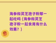 海参和灵芝孢子粉那一起吃吗 (海参和灵芝孢子粉一起食用有什么效果？)