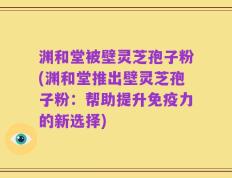 渊和堂被壁灵芝孢子粉(渊和堂推出壁灵芝孢子粉：帮助提升免疫力的新选择)